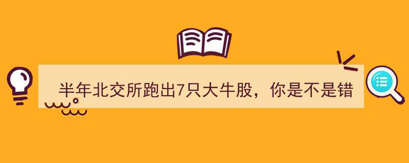 半年北交所风云突变，7只“大牛股”领跑，你错过了哪些投资机会？"/