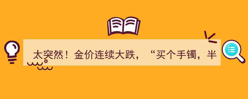 太突然！金价暴跌，手镯半个月缩水2000+，网友喊亏麻，专家解读市场动态"/