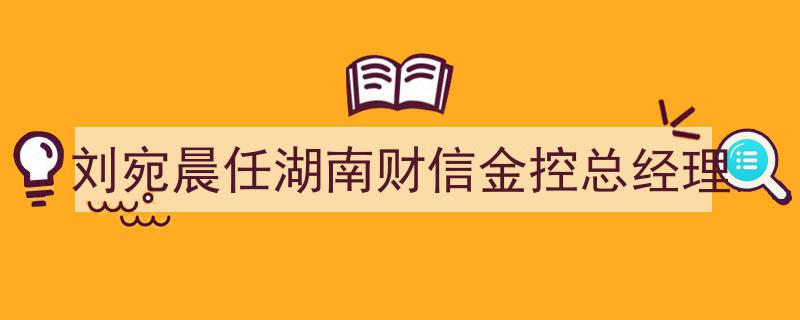 刘宛晨履新湖南财信金控总经理,引领金融新篇章"/