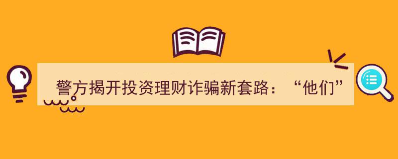警方揭秘,投资理财诈骗新招术——“他们”如何让我陷入迷惑？"/