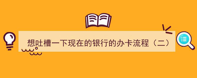 想吐槽一下现在的银行办卡流程（二）,繁琐环节多，效率亟待提升"/