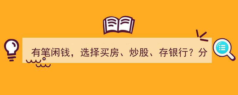 有笔闲钱，买房、炒股还是存银行？我的理财选择，剖析其投资逻辑与合理性"/
