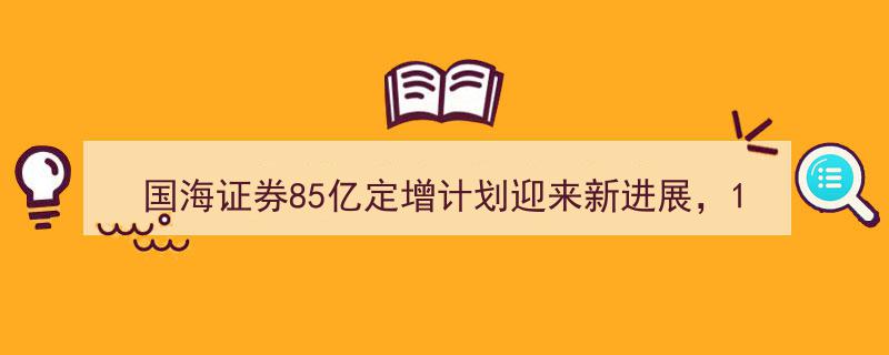国海证券85亿定增计划取得突破，十年累计融资超200亿，证券业资本补充战再升级"/