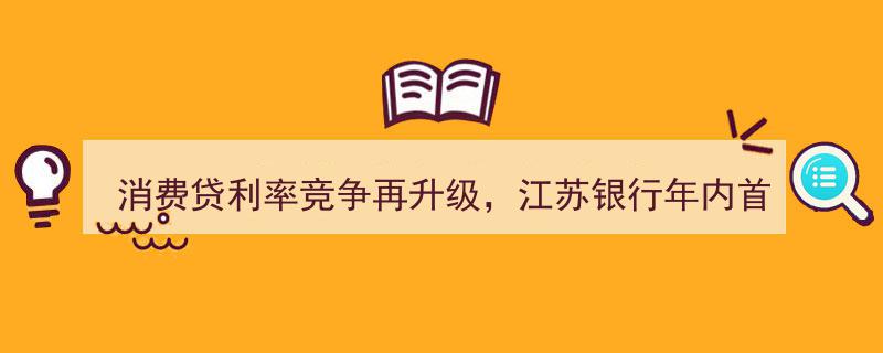 江苏银行力推2.58%“冰点价”消费贷，消费贷利率竞争再升级，中介称达目前最低水平"/