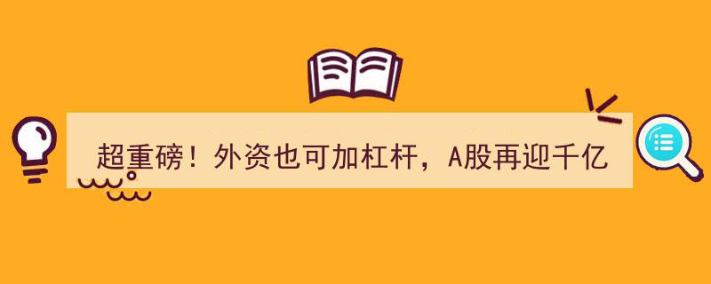 超重磅！外资加杠杆新规来袭，A股千亿活水涌动？中信证券首批QFII两融账户今起启用，释放哪些交易信号？"/