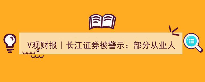 V观财报,长江证券遭警示，原因竟是部分员工未获从业资格认证"/