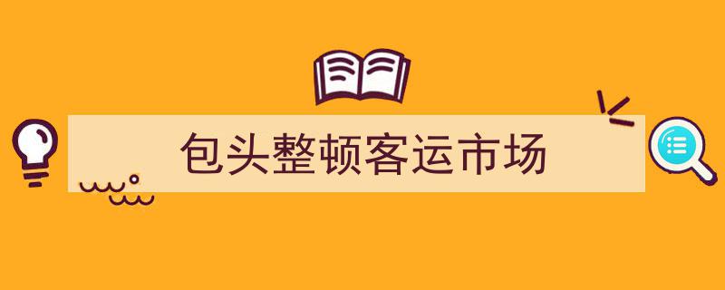 包头市开展客运市场专项整治行动，全面提升行业服务水平"/