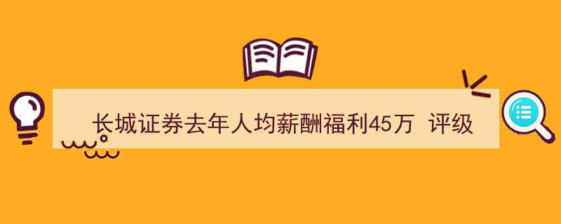 长城证券去年人均薪酬福利高达45万，评级遭下调却保荐项目过会一家独大"/