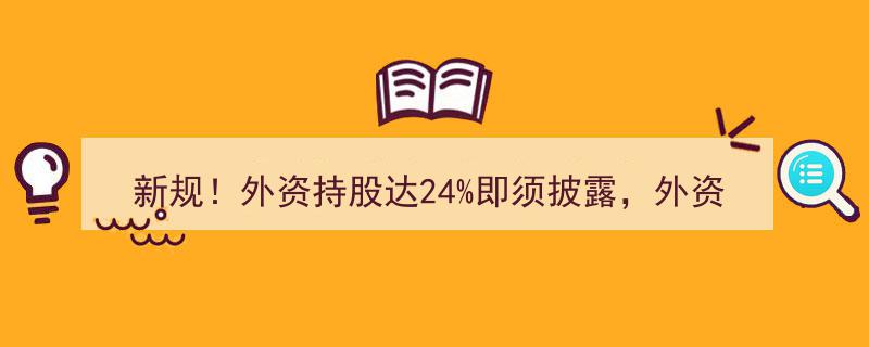新规实施！外资持股24%红线触发披露义务，外资投资领域全面放宽"/