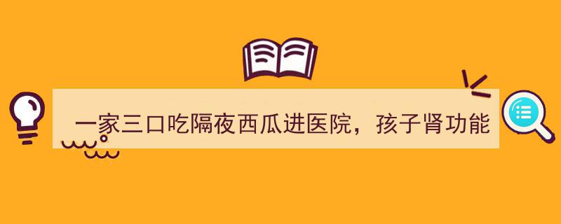 一家三口食用隔夜西瓜致孩子肾衰，紧急入院警示健康风险"/
