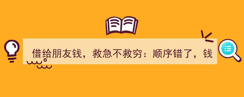 借友金钱需谨慎,救急勿救穷，顺序颠倒情钱两空"/