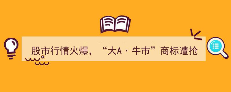 “大A·牛市”商标遇抢注危机,股市行情火爆，"牛市"商标注册乱象频发"/