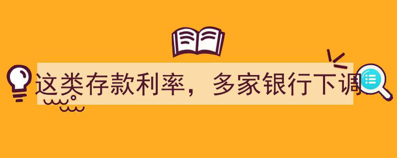 多家银行集体下调这类存款利率，投资者需关注调整影响"/