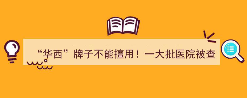 严打侵权行为！华西品牌警示,多家医院涉嫌擅自使用被查处"/