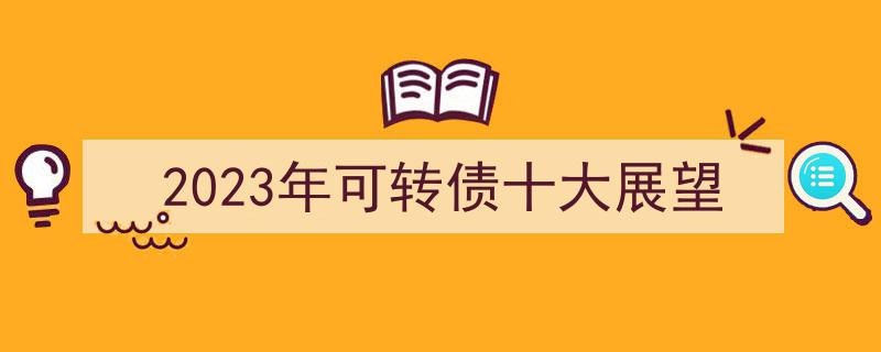 2023年可转债市场十大趋势展望,洞悉未来投资风向标"/