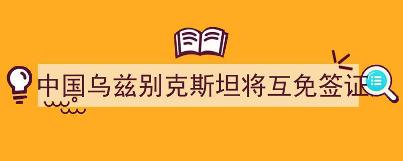 中国与乌兹别克斯坦即将实施互免签证政策，便利两国人民往来"/