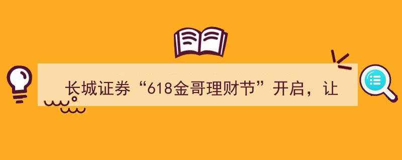 长城证券618金哥理财节盛大启幕，投资者福利升级，获得感满满"/