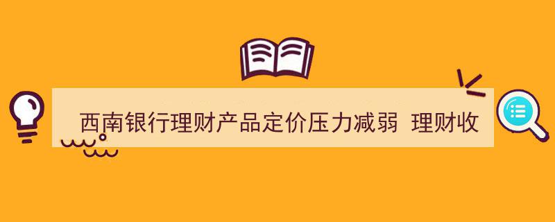 西南银行理财产品定价压力缓解，理财收益稳步回落显现新趋势"/