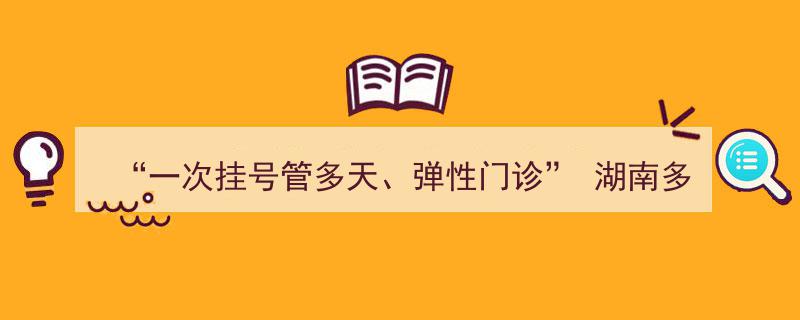 湖南多家医院推行“一次挂号多日通用、弹性门诊”新便民措施"/