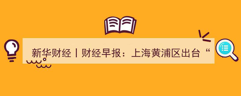 新华财经丨财经早报,上海黄浦区发布“外滩金融18条”，聚焦资产管理和金融科技领域发展"/