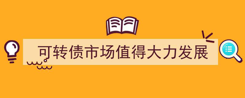 可转债市场,潜力无限，大力发展正当其时"/