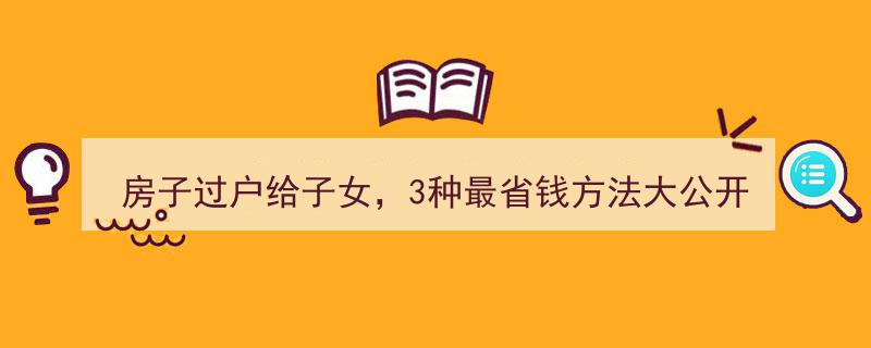 房子过户给子女省心攻略,揭秘3大省钱秘籍，轻松立省十几万！"/