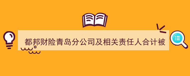 都邦财险青岛分公司及相关责任人违规被罚50万，山东多分支公司曾因类似问题受惩"/