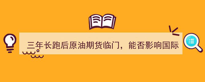 三年征程终至，原油期货期货市场临门一脚,国际石油定价影响力几何，考验在即"/