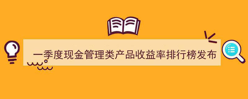 一季度现金管理类产品收益率排行榜揭晓,理财公司收益率微幅逊色于银行"/