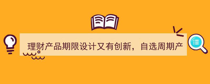 理财产品期限设计再升级,自选周期产品引入长期持有新功能引领市场创新"/