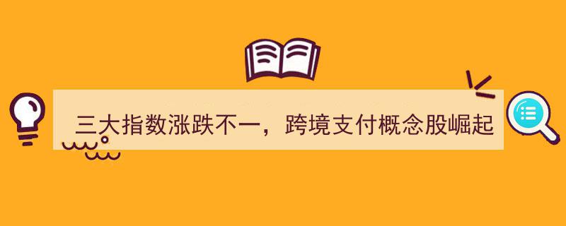 三大指数涨跌互现，跨境支付概念股引领市场新动向！"/