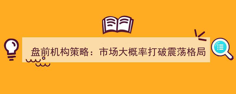 盘前机构策略揭秘,市场震荡格局或将被打破，聚焦新增两融标的投资机遇"/