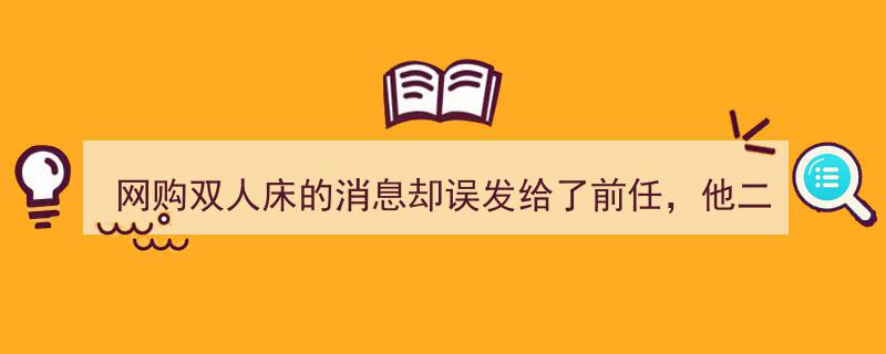 网购双人床信息误发前任，他竟立刻赶到现场，我惊呼,这回天塌了！"/