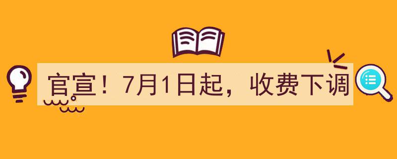 官宣！7月1日起，收费下调,重磅利好来袭，费用大减惊喜连连！"/
