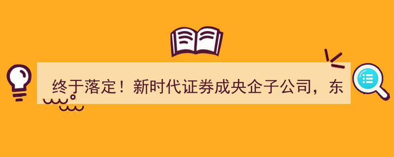 新时代证券终成央企子公司！东兴证券、西部证券收购战局落幕"/