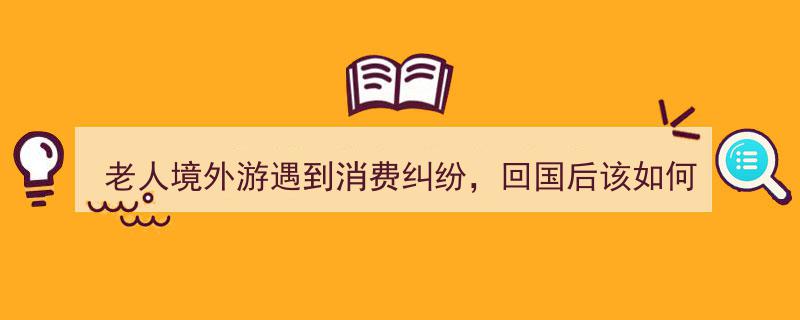 老人境外游消费纠纷解决指南,回国后的应对策略"/