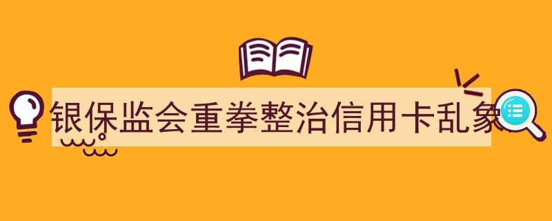银保监会出重拳，严厉整治信用卡市场乱象"/