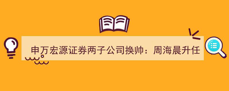 申万宏源证券两大子公司人事调整,周海晨接棒研究所董事长，郑治国领衔承销保荐业务"/