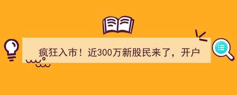 疯狂入市！近300万新股民涌入，开户数单月激增100%，分析师高喊,抓紧上车，这是改变命运的第八个机遇"/