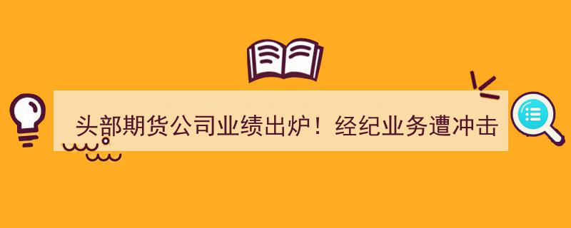 头部期货公司业绩大洗牌！经纪业务受挫，一公司净利暴跌99%引发关注"/