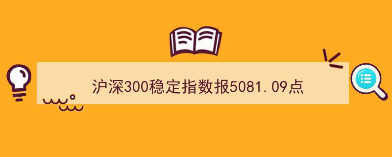 沪深300稳定指数刷新5081.09点新纪录，贵州茅台领衔前十大权重股"/
