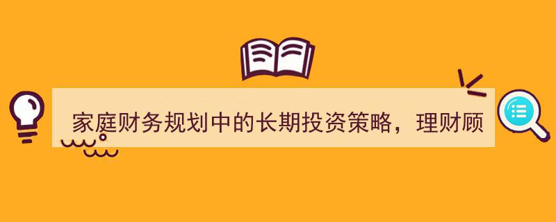 家庭财务规划关键指南,理财顾问倾力推荐的长效投资策略"/