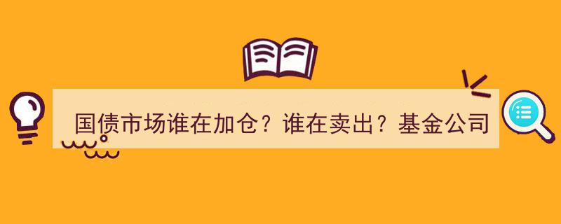 国债市场风云变幻,基金公司与中小农商行轮番加仓与卖出，竞争格局“你方唱罢我登场”"/