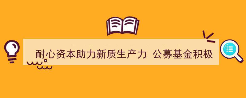 耐心资本赋能新质生产力，公募基金抢滩布局科技创新赛道"/