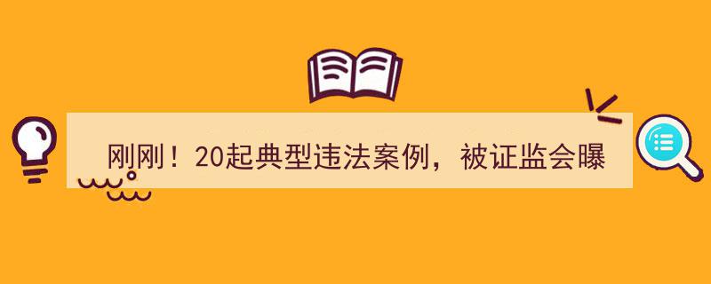 刚刚曝光！20起证监会典型违法案例，团伙操纵市场涉案4亿余元震惊市场！"/