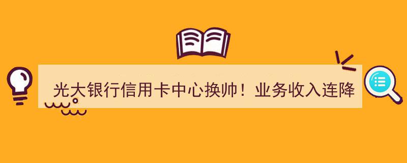光大银行信用卡中心换帅风波,业务收入五连降，新任领导如何拨乱反正"/