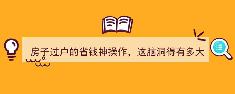 房子过户省钱大揭秘,这脑洞神操作，让你轻松省下真金白银！"/