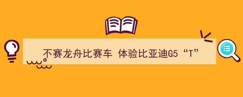 不赛龙舟比赛车，尽享比亚迪G5“T”动力非凡驾驭体验"/