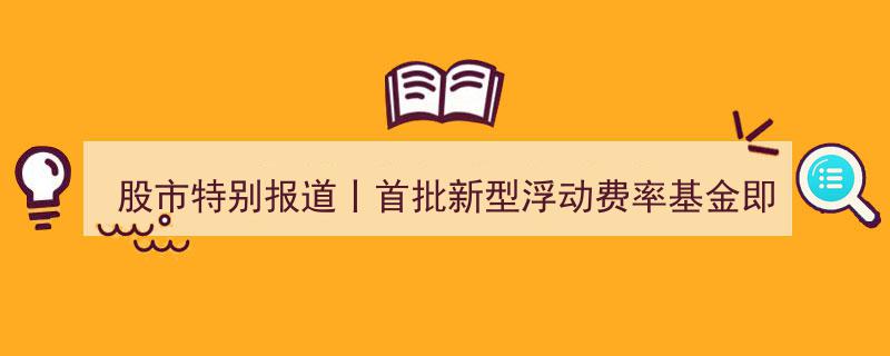 股市特别报道,首批新型浮动费率基金亮相，投资者利益导向生态加速成型"/