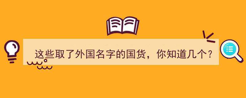揭秘,这些取了外国名字的国货，你竟然知道这么多！"/
